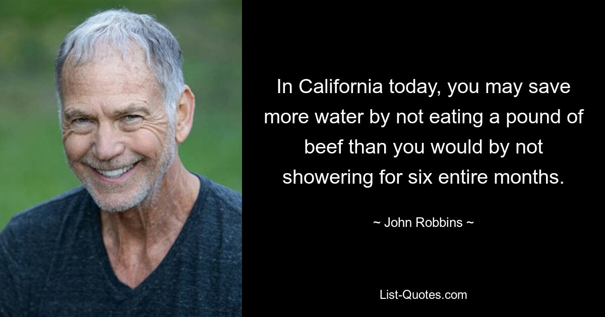 In California today, you may save more water by not eating a pound of beef than you would by not showering for six entire months. — © John Robbins