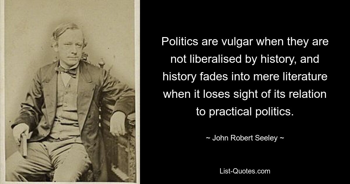 Politics are vulgar when they are not liberalised by history, and history fades into mere literature when it loses sight of its relation to practical politics. — © John Robert Seeley