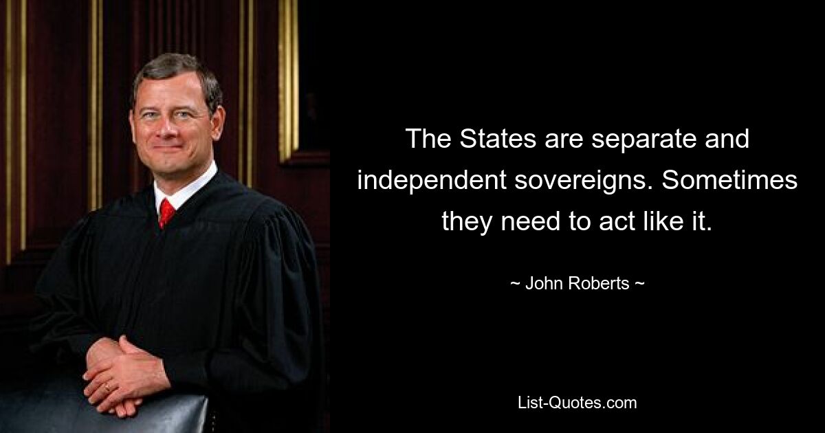 The States are separate and independent sovereigns. Sometimes they need to act like it. — © John Roberts