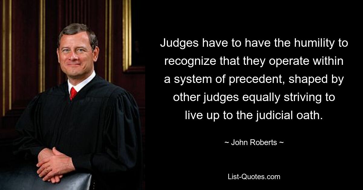 Judges have to have the humility to recognize that they operate within a system of precedent, shaped by other judges equally striving to live up to the judicial oath. — © John Roberts