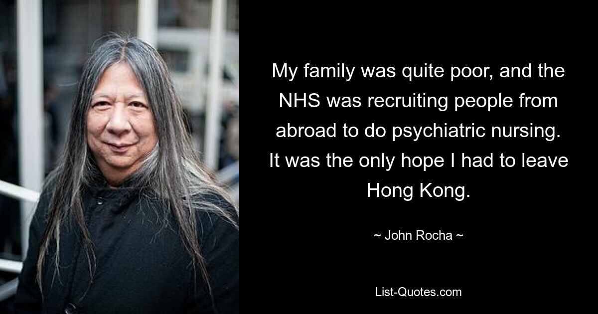 My family was quite poor, and the NHS was recruiting people from abroad to do psychiatric nursing. It was the only hope I had to leave Hong Kong. — © John Rocha