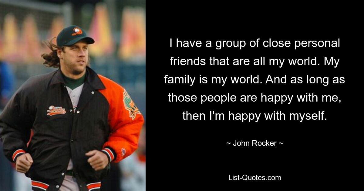 I have a group of close personal friends that are all my world. My family is my world. And as long as those people are happy with me, then I'm happy with myself. — © John Rocker