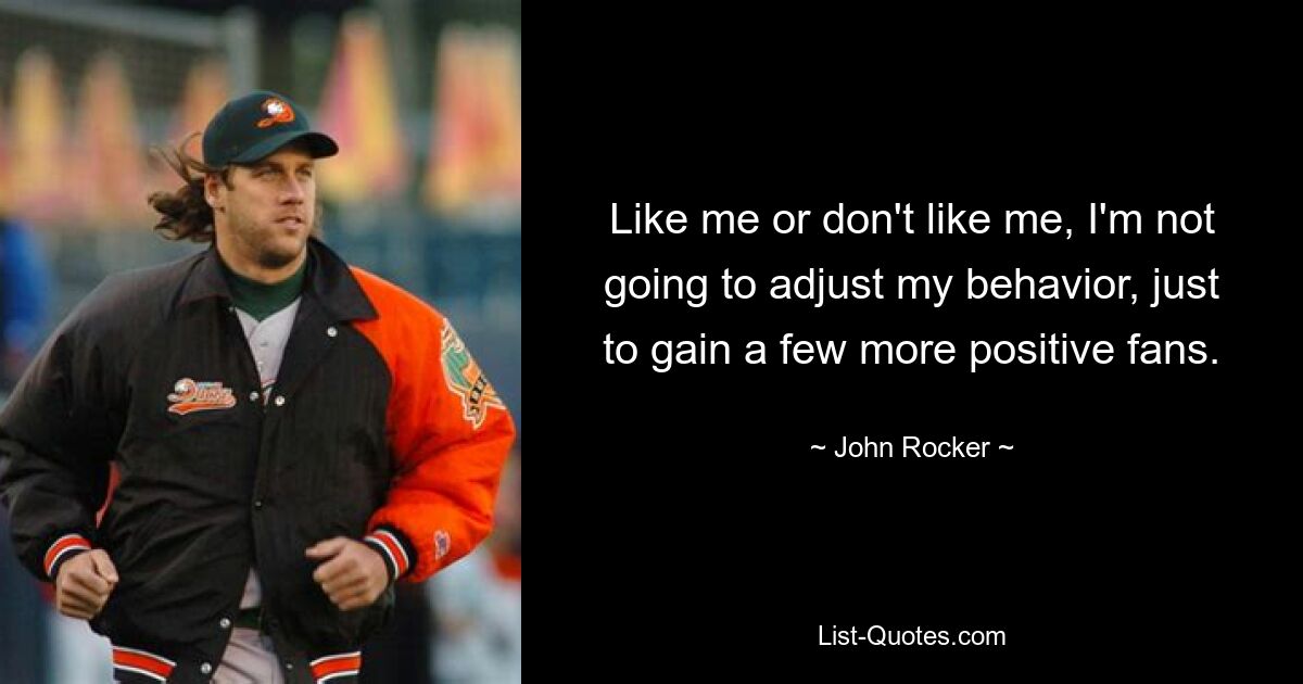 Like me or don't like me, I'm not going to adjust my behavior, just to gain a few more positive fans. — © John Rocker