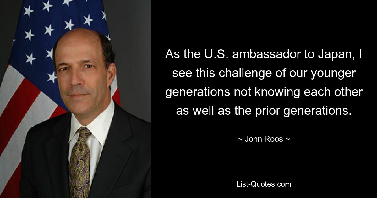 As the U.S. ambassador to Japan, I see this challenge of our younger generations not knowing each other as well as the prior generations. — © John Roos