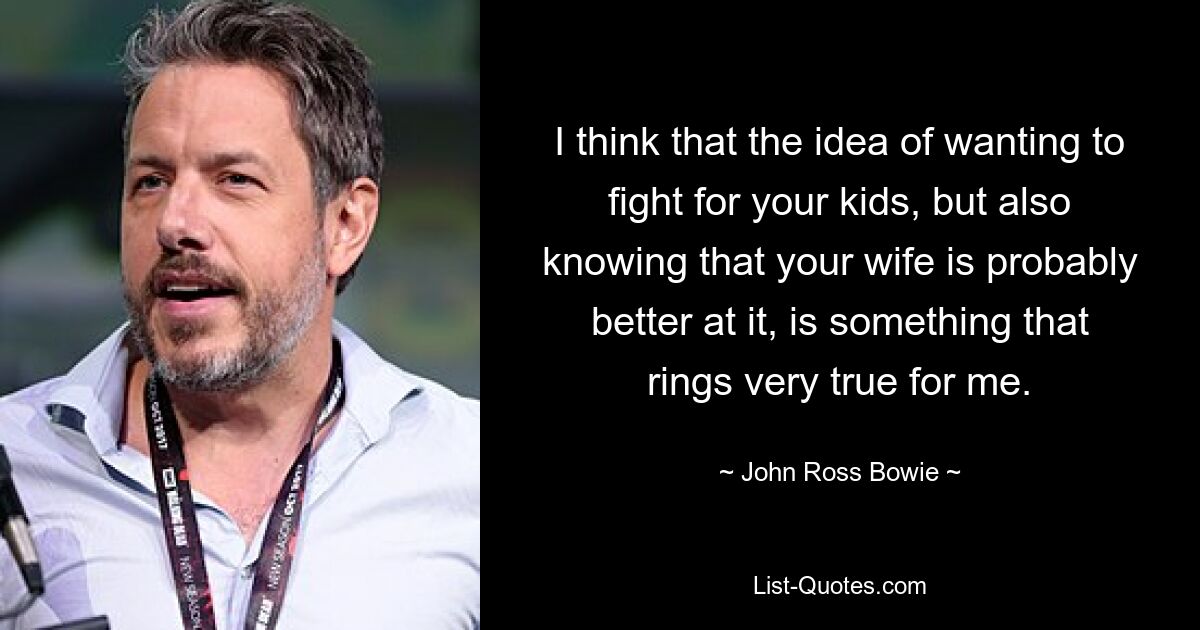 I think that the idea of wanting to fight for your kids, but also knowing that your wife is probably better at it, is something that rings very true for me. — © John Ross Bowie