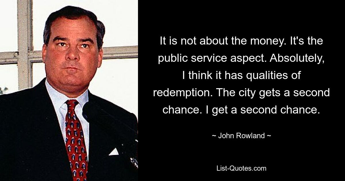 It is not about the money. It's the public service aspect. Absolutely, I think it has qualities of redemption. The city gets a second chance. I get a second chance. — © John Rowland