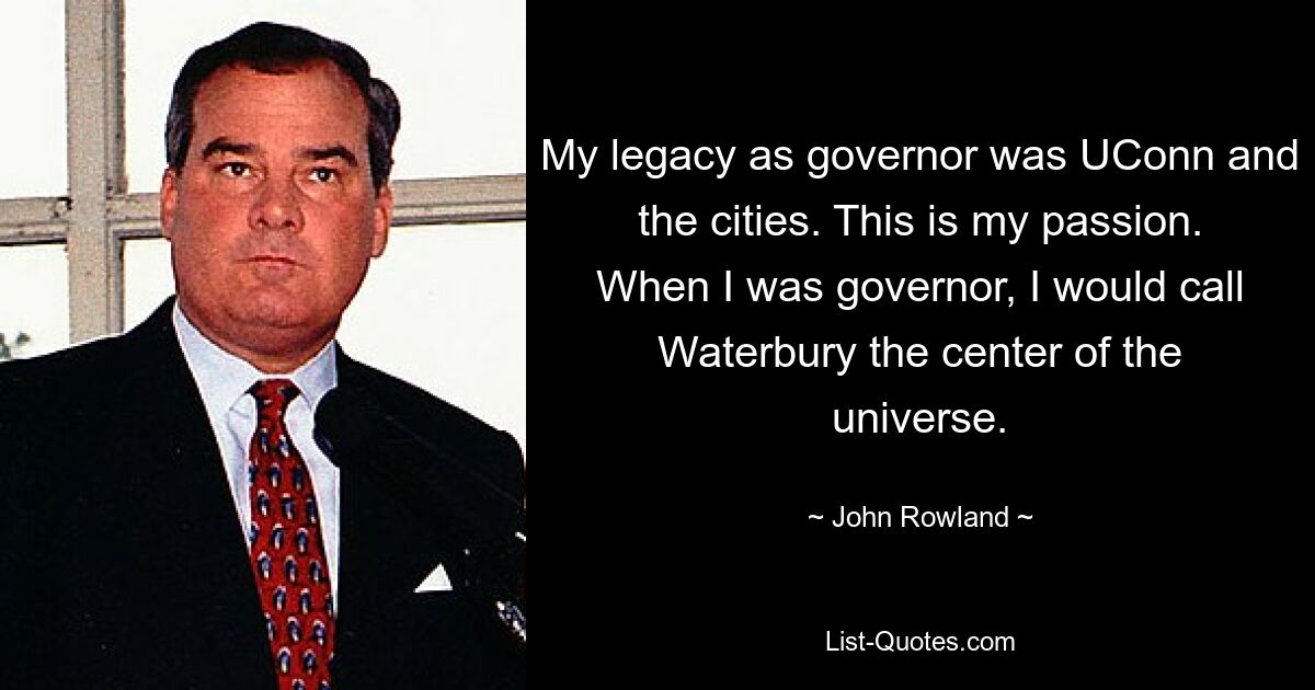 My legacy as governor was UConn and the cities. This is my passion. When I was governor, I would call Waterbury the center of the universe. — © John Rowland