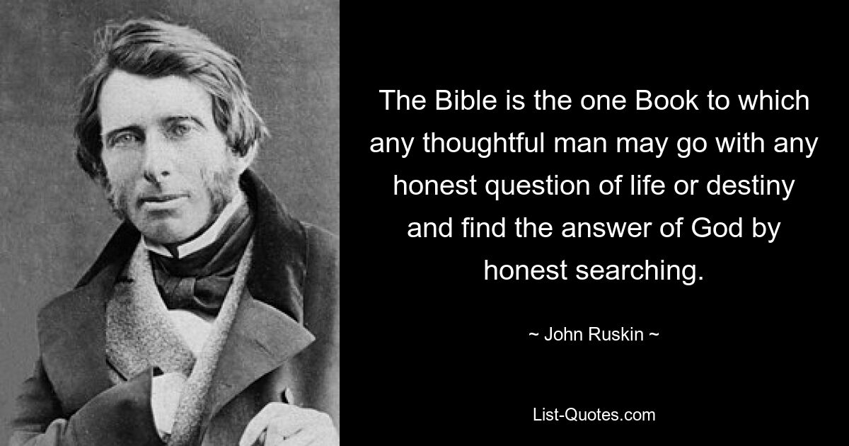 The Bible is the one Book to which any thoughtful man may go with any honest question of life or destiny and find the answer of God by honest searching. — © John Ruskin