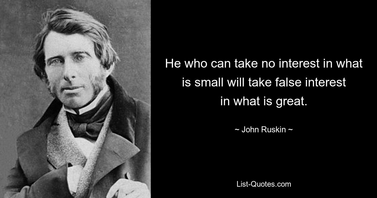 He who can take no interest in what is small will take false interest in what is great. — © John Ruskin