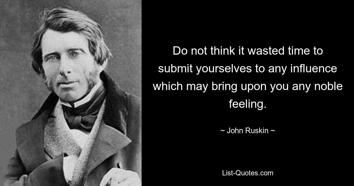 Do not think it wasted time to submit yourselves to any influence which may bring upon you any noble feeling. — © John Ruskin