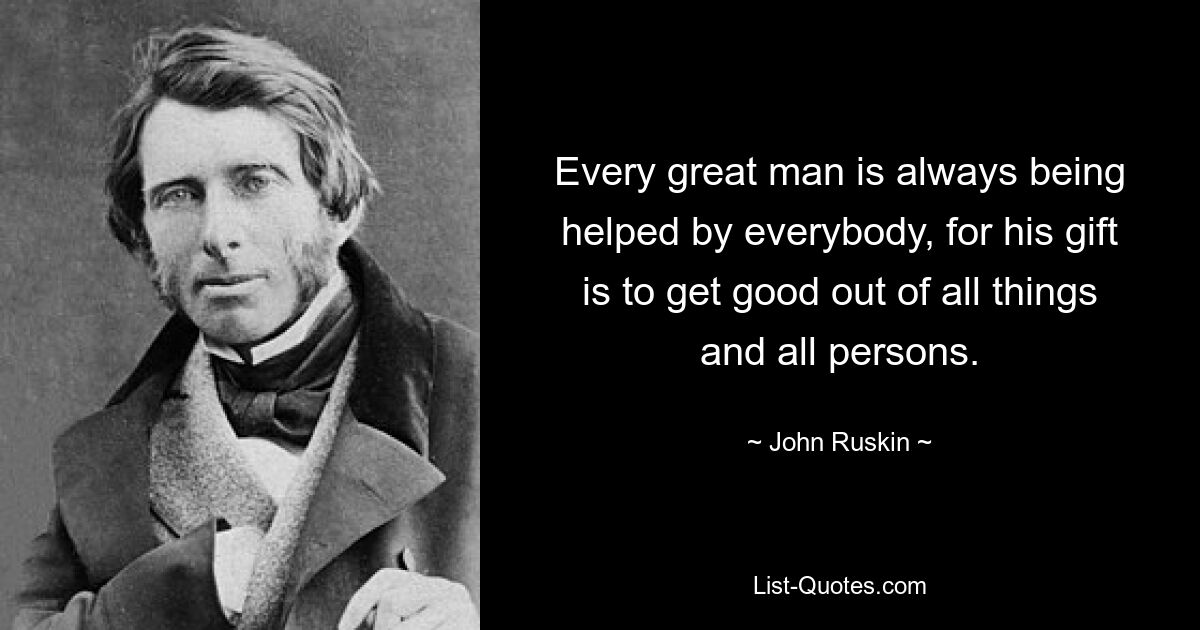 Every great man is always being helped by everybody, for his gift is to get good out of all things and all persons. — © John Ruskin