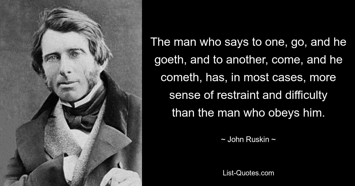 The man who says to one, go, and he goeth, and to another, come, and he cometh, has, in most cases, more sense of restraint and difficulty than the man who obeys him. — © John Ruskin