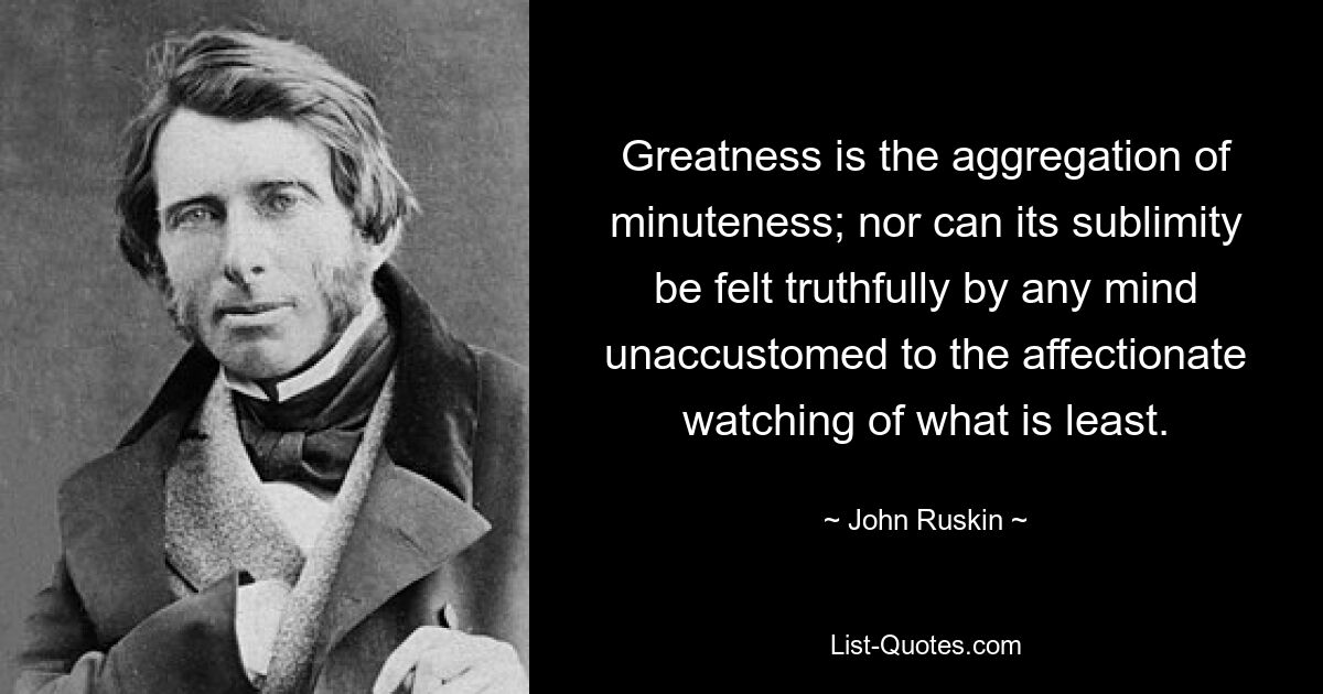 Greatness is the aggregation of minuteness; nor can its sublimity be felt truthfully by any mind unaccustomed to the affectionate watching of what is least. — © John Ruskin