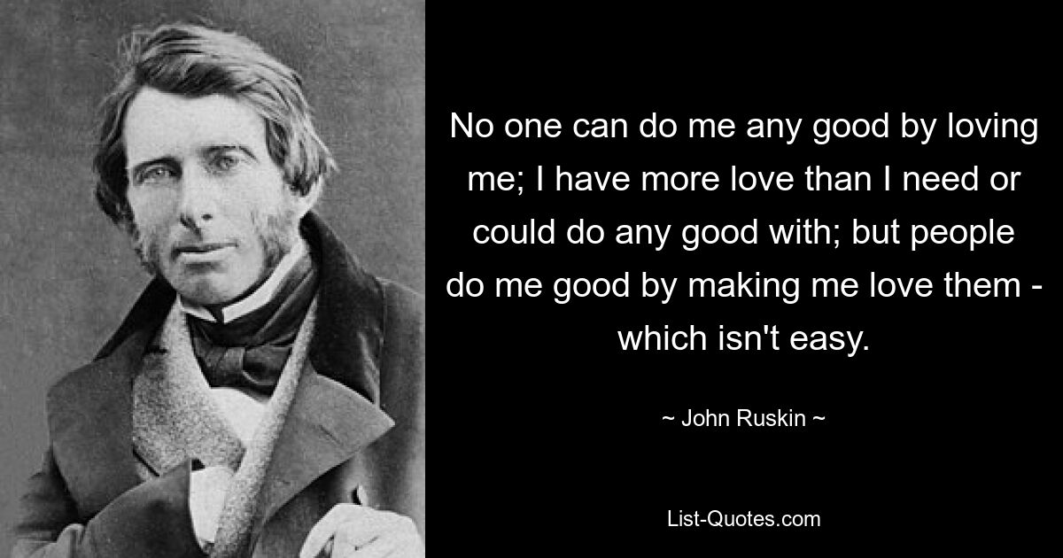 No one can do me any good by loving me; I have more love than I need or could do any good with; but people do me good by making me love them - which isn't easy. — © John Ruskin