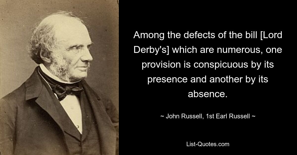 Among the defects of the bill [Lord Derby's] which are numerous, one provision is conspicuous by its presence and another by its absence. — © John Russell, 1st Earl Russell