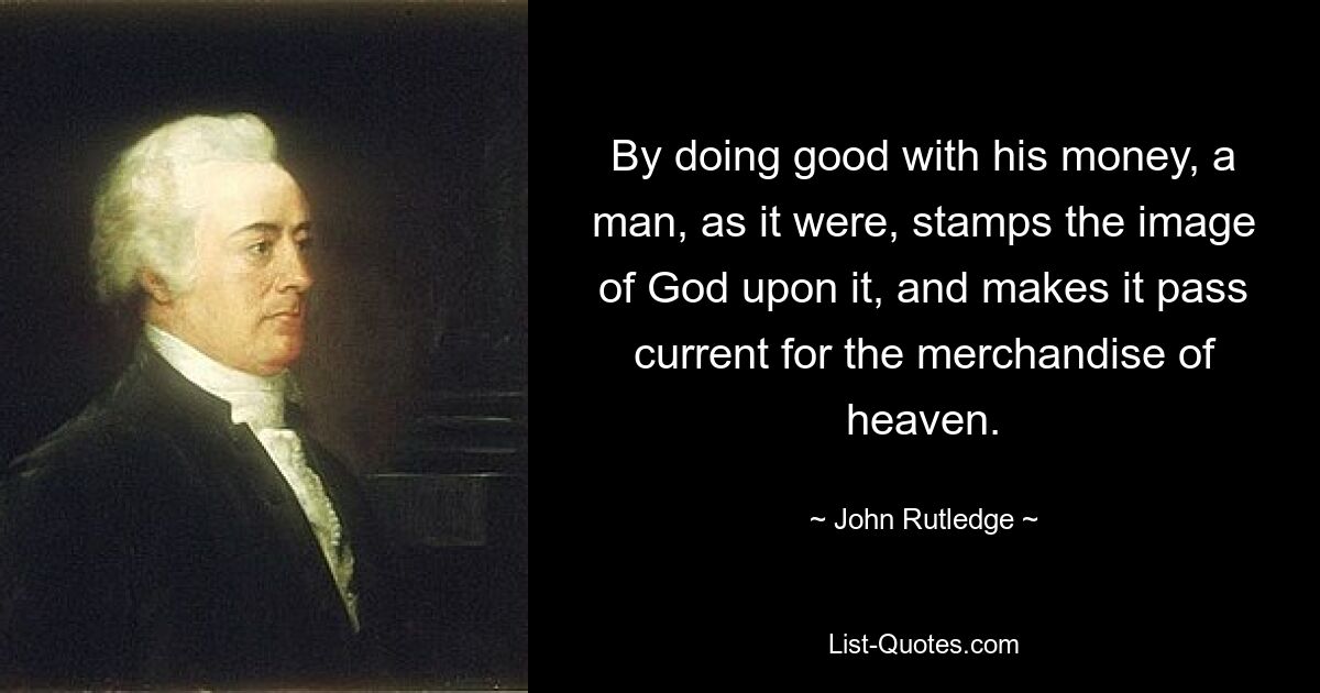 By doing good with his money, a man, as it were, stamps the image of God upon it, and makes it pass current for the merchandise of heaven. — © John Rutledge