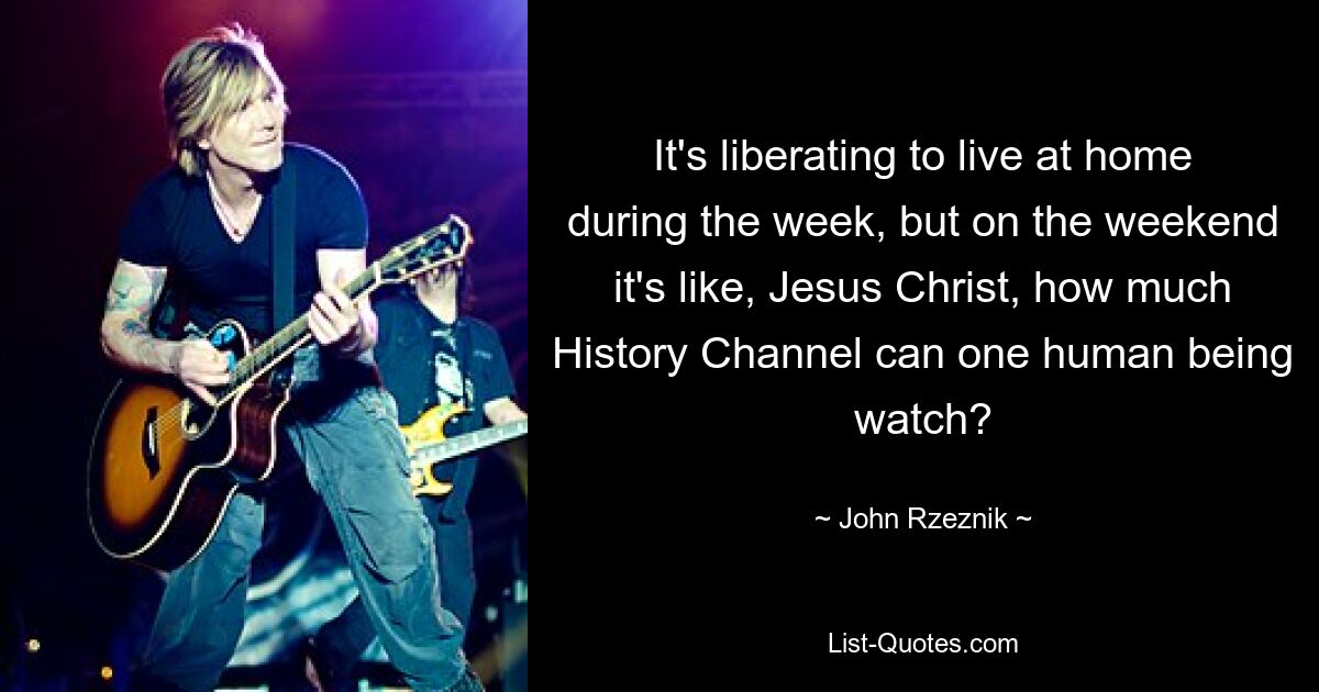 It's liberating to live at home during the week, but on the weekend it's like, Jesus Christ, how much History Channel can one human being watch? — © John Rzeznik