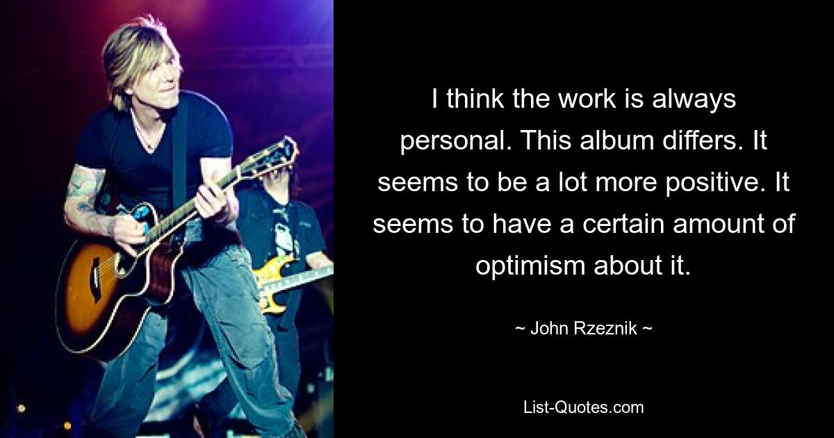 I think the work is always personal. This album differs. It seems to be a lot more positive. It seems to have a certain amount of optimism about it. — © John Rzeznik