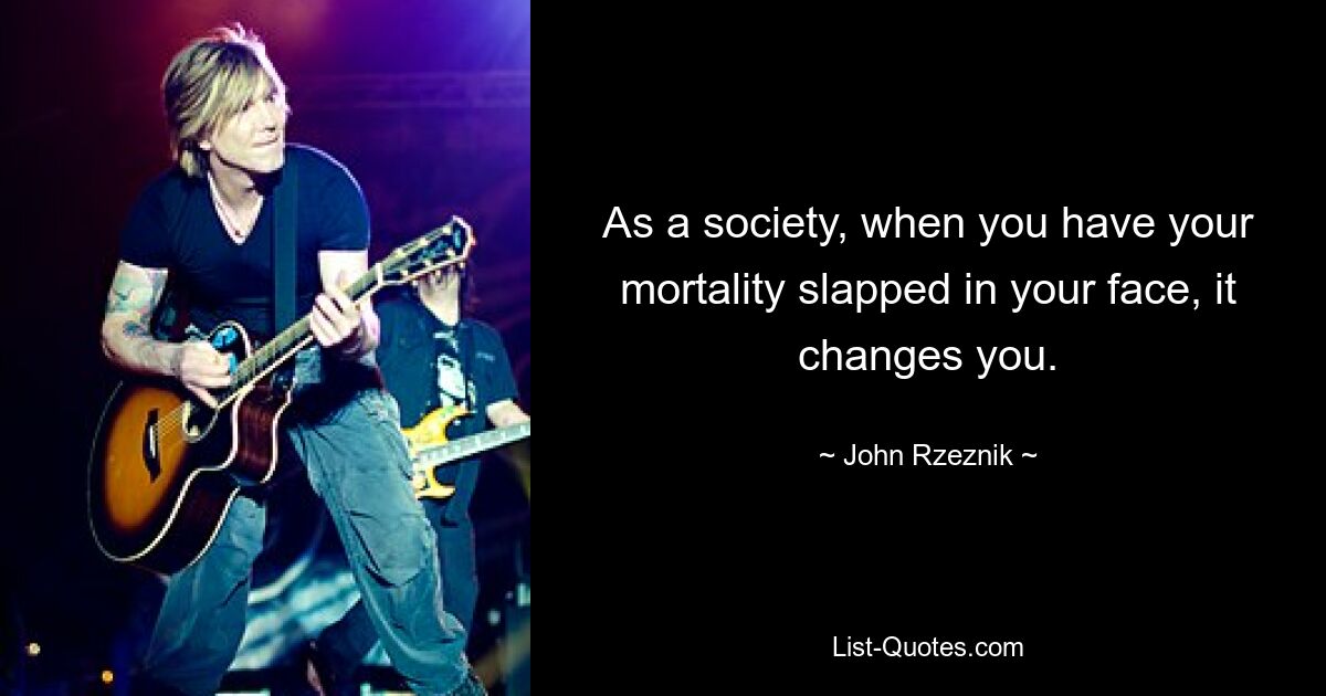 As a society, when you have your mortality slapped in your face, it changes you. — © John Rzeznik