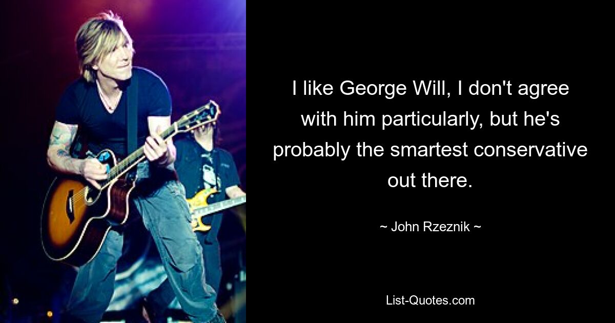 I like George Will, I don't agree with him particularly, but he's probably the smartest conservative out there. — © John Rzeznik