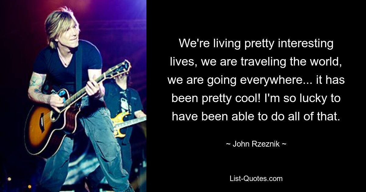 We're living pretty interesting lives, we are traveling the world, we are going everywhere... it has been pretty cool! I'm so lucky to have been able to do all of that. — © John Rzeznik