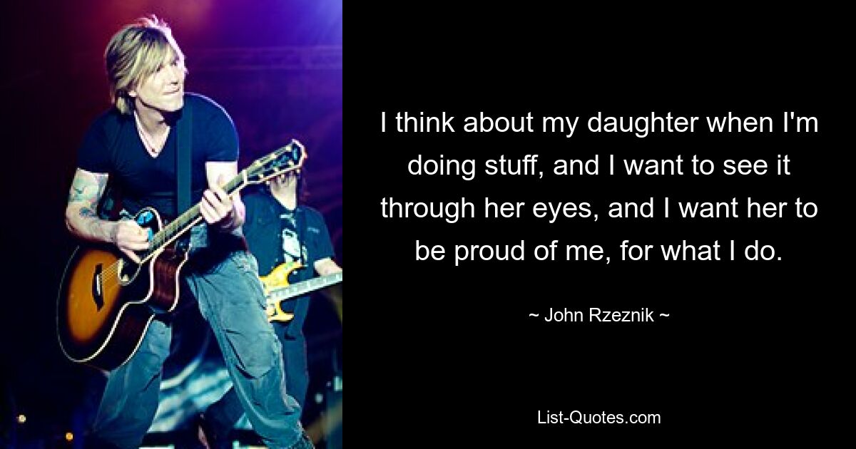 I think about my daughter when I'm doing stuff, and I want to see it through her eyes, and I want her to be proud of me, for what I do. — © John Rzeznik