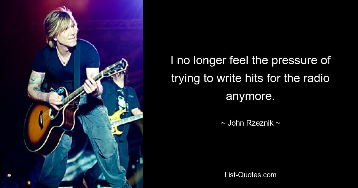 I no longer feel the pressure of trying to write hits for the radio anymore. — © John Rzeznik