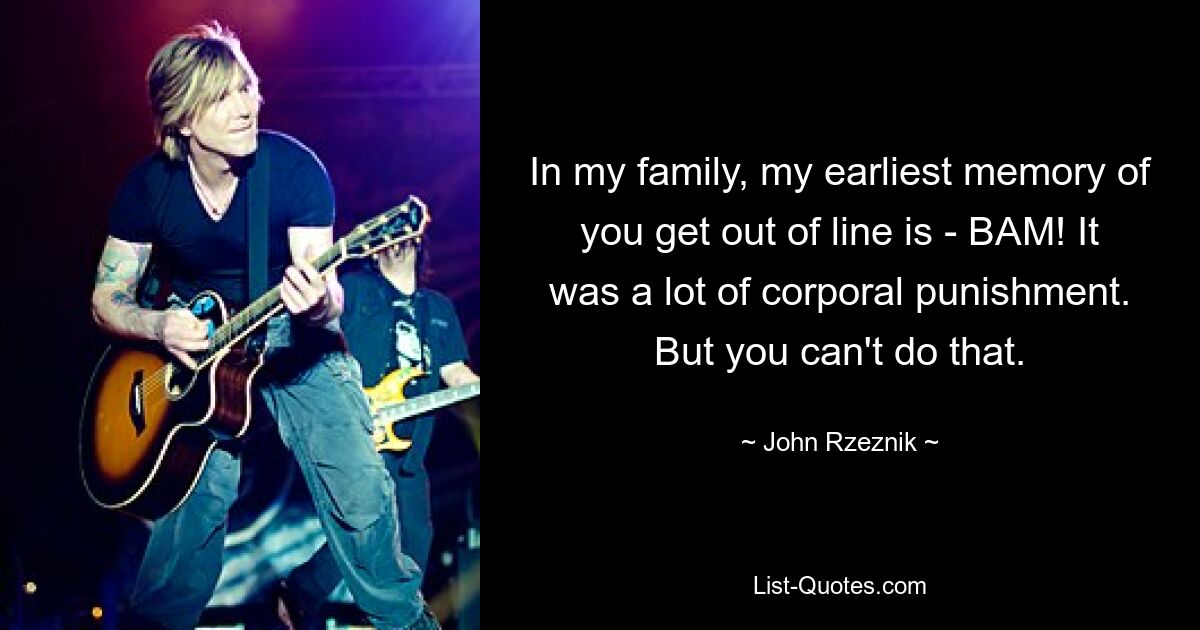 In my family, my earliest memory of you get out of line is - BAM! It was a lot of corporal punishment. But you can't do that. — © John Rzeznik