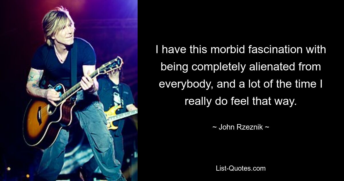 I have this morbid fascination with being completely alienated from everybody, and a lot of the time I really do feel that way. — © John Rzeznik