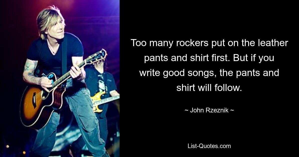 Too many rockers put on the leather pants and shirt first. But if you write good songs, the pants and shirt will follow. — © John Rzeznik