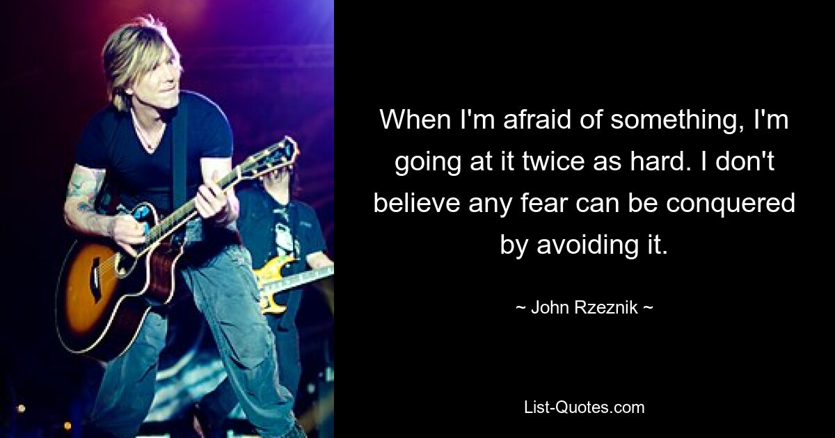 When I'm afraid of something, I'm going at it twice as hard. I don't believe any fear can be conquered by avoiding it. — © John Rzeznik