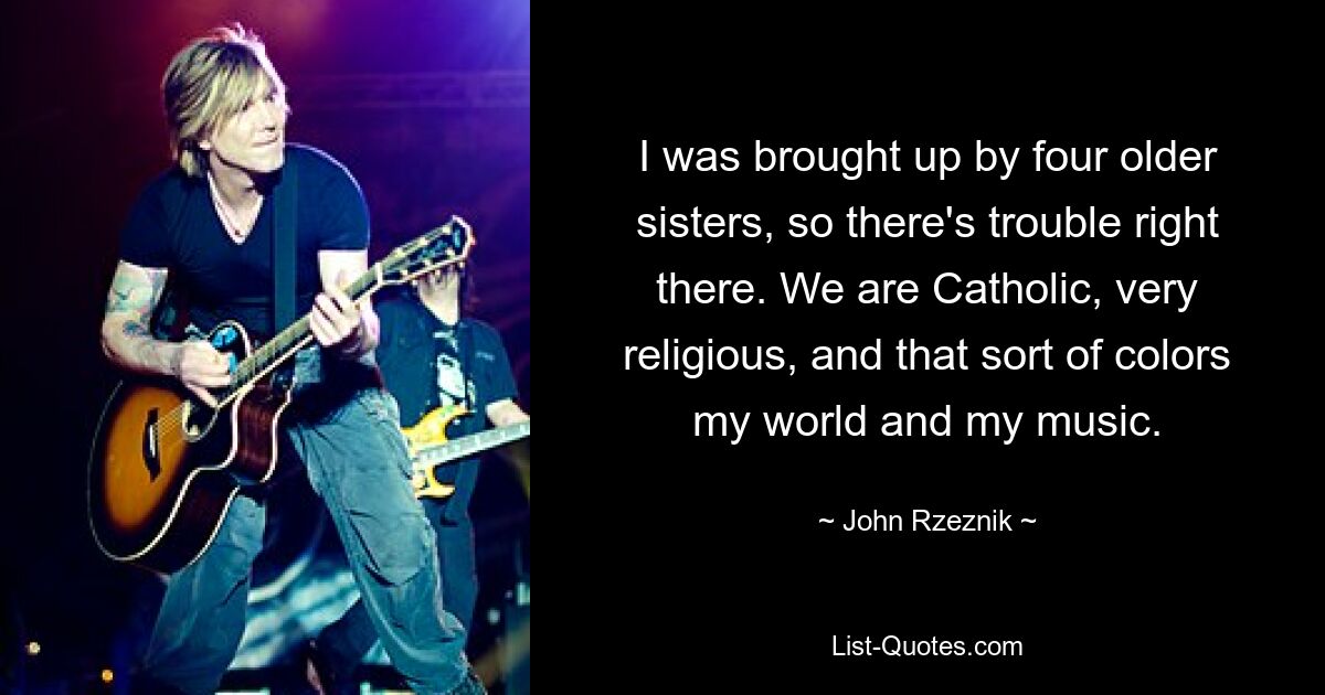 I was brought up by four older sisters, so there's trouble right there. We are Catholic, very religious, and that sort of colors my world and my music. — © John Rzeznik