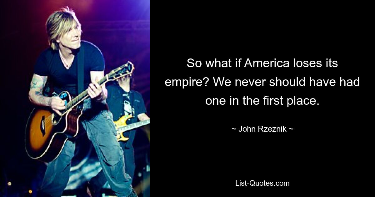 So what if America loses its empire? We never should have had one in the first place. — © John Rzeznik