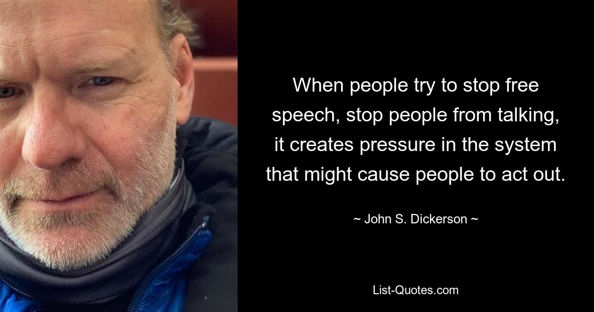 When people try to stop free speech, stop people from talking, it creates pressure in the system that might cause people to act out. — © John S. Dickerson