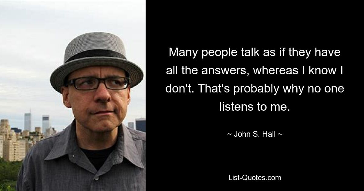 Many people talk as if they have all the answers, whereas I know I don't. That's probably why no one listens to me. — © John S. Hall