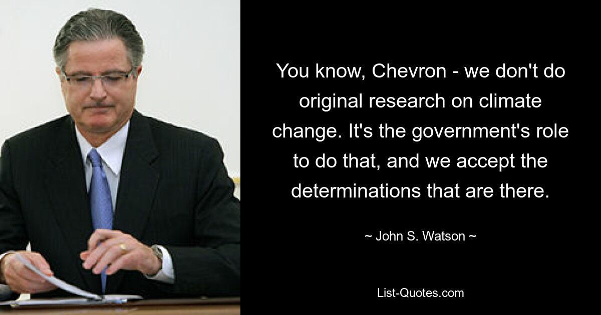 You know, Chevron - we don't do original research on climate change. It's the government's role to do that, and we accept the determinations that are there. — © John S. Watson