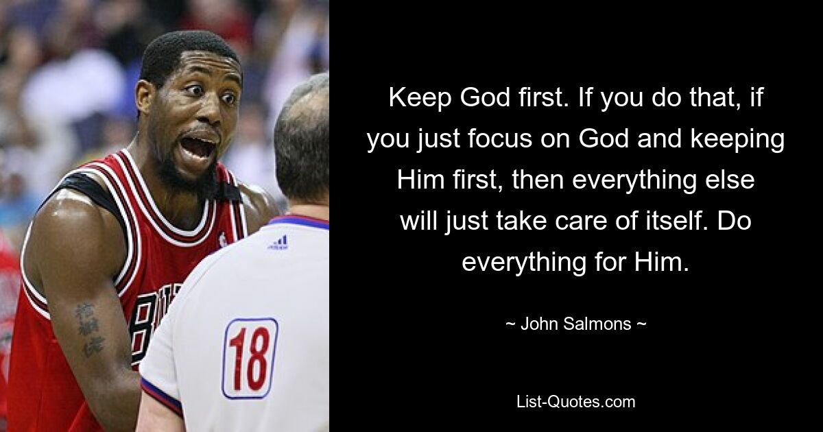 Keep God first. If you do that, if you just focus on God and keeping Him first, then everything else will just take care of itself. Do everything for Him. — © John Salmons