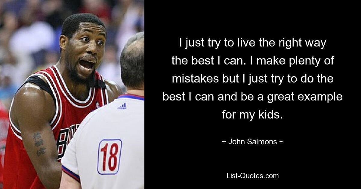 I just try to live the right way the best I can. I make plenty of mistakes but I just try to do the best I can and be a great example for my kids. — © John Salmons