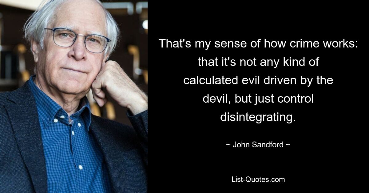 That's my sense of how crime works: that it's not any kind of calculated evil driven by the devil, but just control disintegrating. — © John Sandford