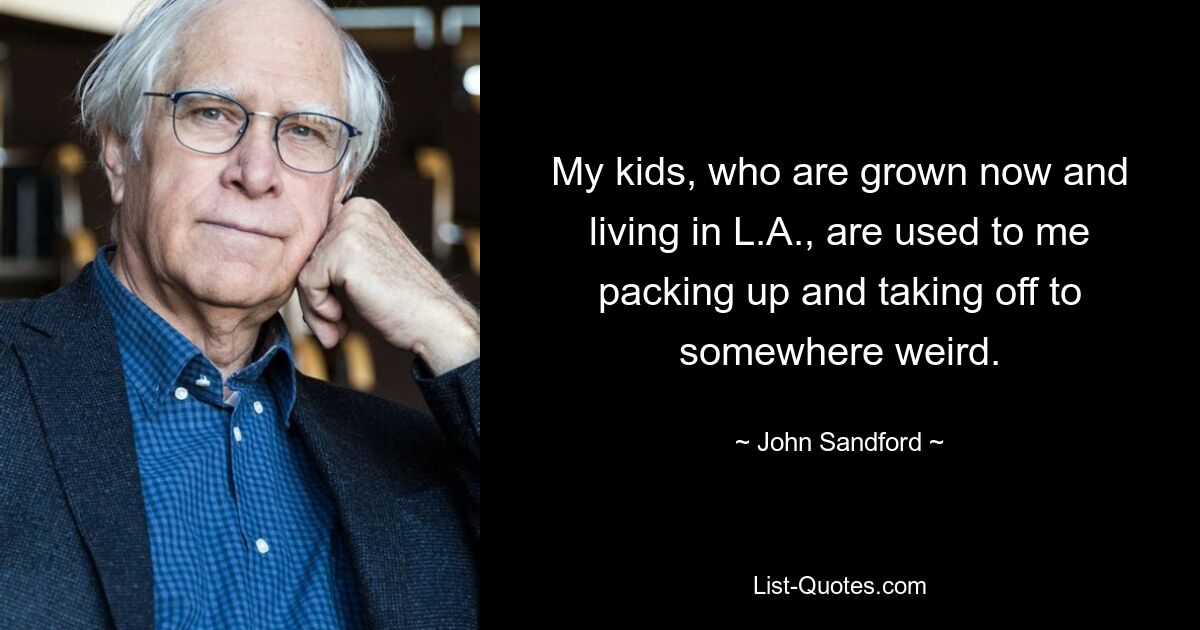 My kids, who are grown now and living in L.A., are used to me packing up and taking off to somewhere weird. — © John Sandford