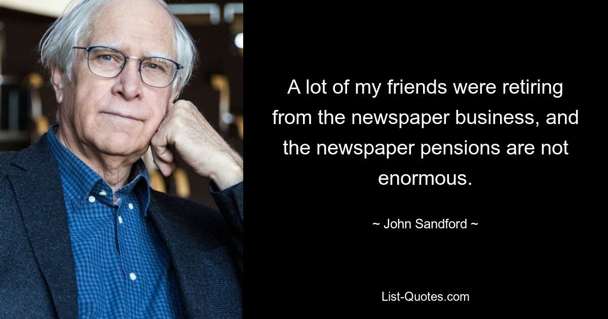 A lot of my friends were retiring from the newspaper business, and the newspaper pensions are not enormous. — © John Sandford