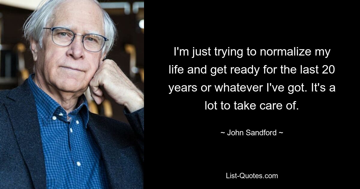 I'm just trying to normalize my life and get ready for the last 20 years or whatever I've got. It's a lot to take care of. — © John Sandford