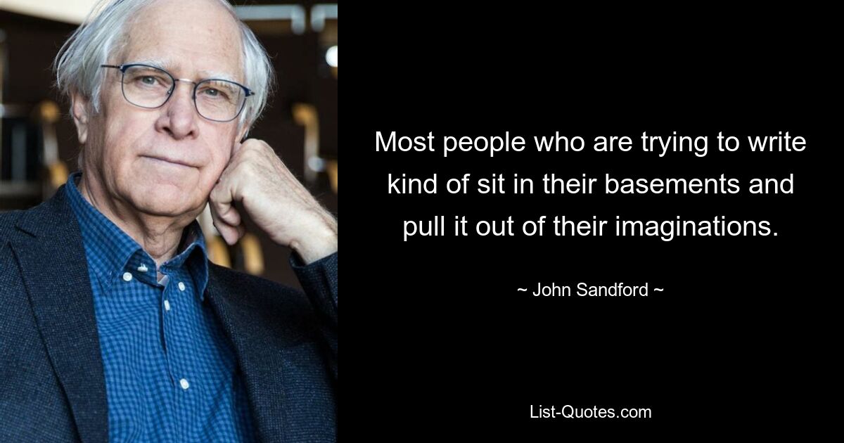 Most people who are trying to write kind of sit in their basements and pull it out of their imaginations. — © John Sandford