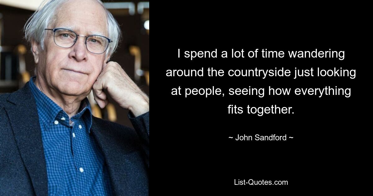 I spend a lot of time wandering around the countryside just looking at people, seeing how everything fits together. — © John Sandford