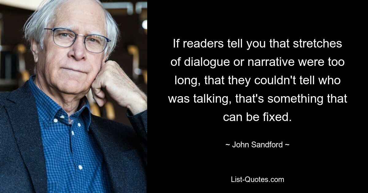 If readers tell you that stretches of dialogue or narrative were too long, that they couldn't tell who was talking, that's something that can be fixed. — © John Sandford