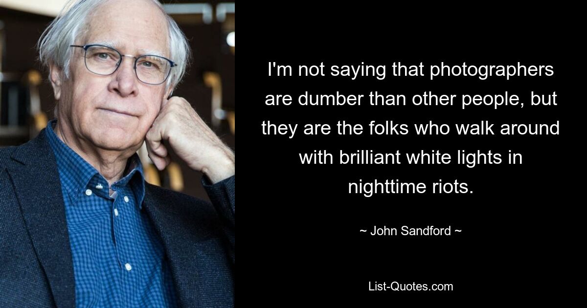 I'm not saying that photographers are dumber than other people, but they are the folks who walk around with brilliant white lights in nighttime riots. — © John Sandford