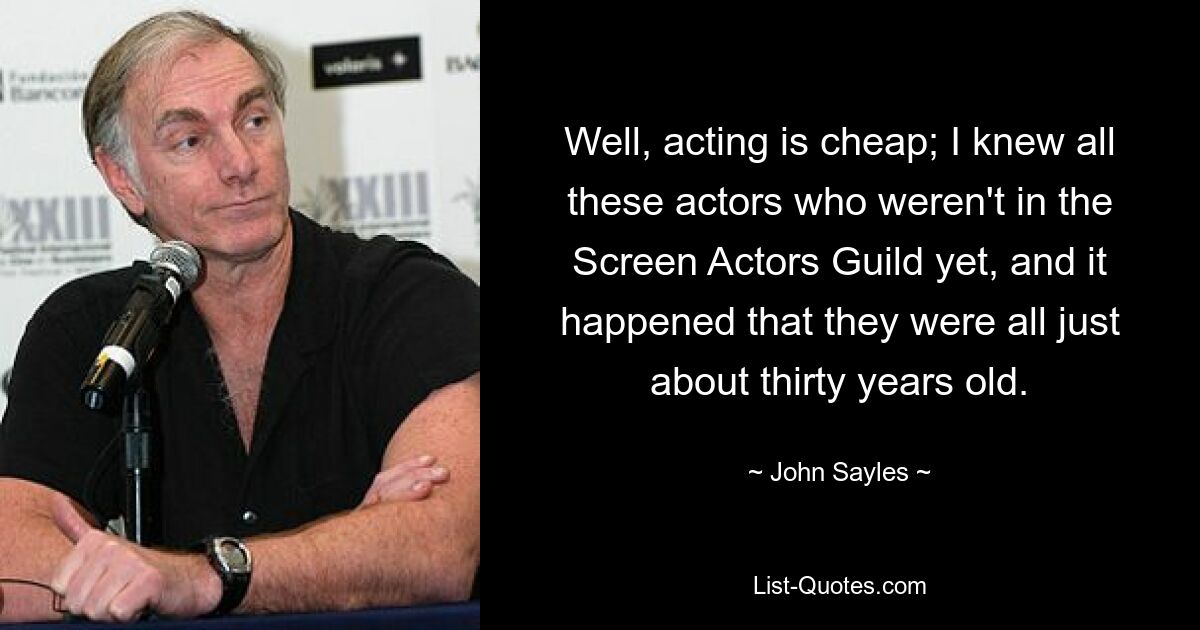 Well, acting is cheap; I knew all these actors who weren't in the Screen Actors Guild yet, and it happened that they were all just about thirty years old. — © John Sayles