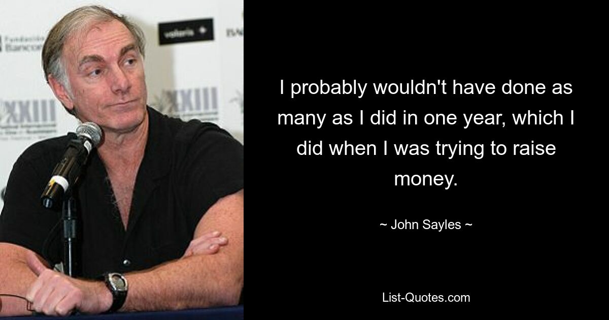 I probably wouldn't have done as many as I did in one year, which I did when I was trying to raise money. — © John Sayles