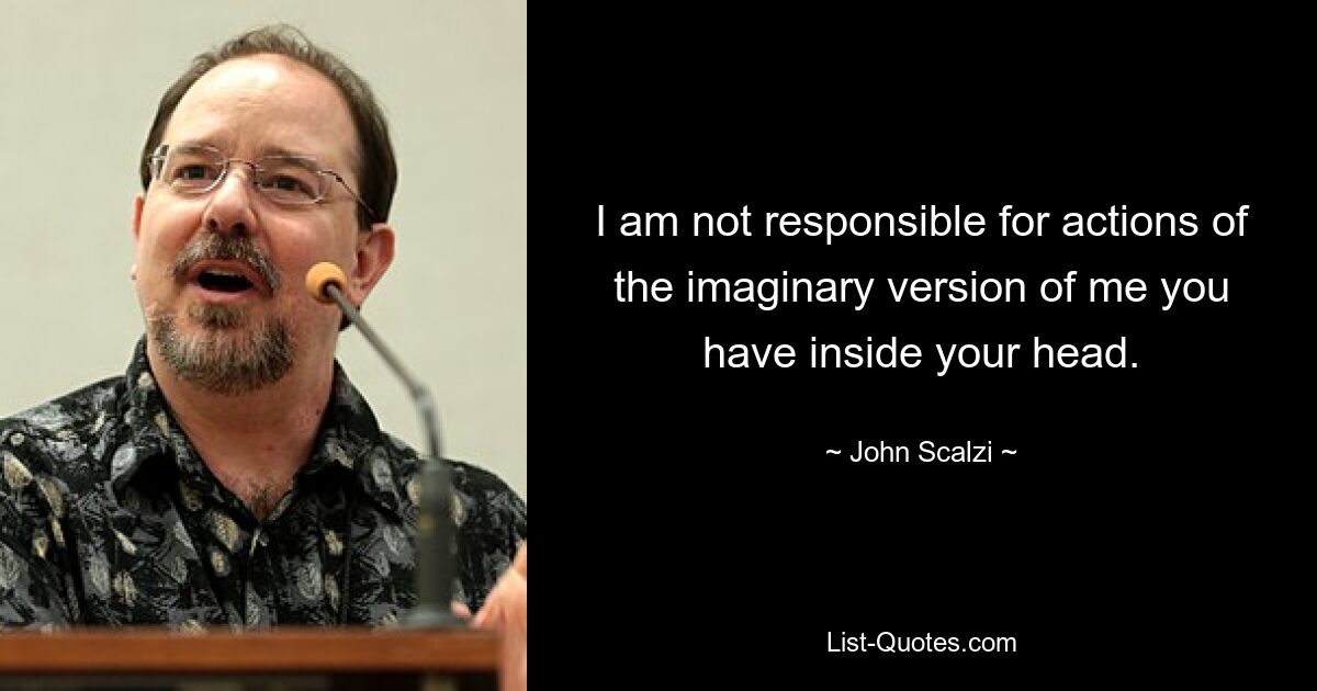 I am not responsible for actions of the imaginary version of me you have inside your head. — © John Scalzi