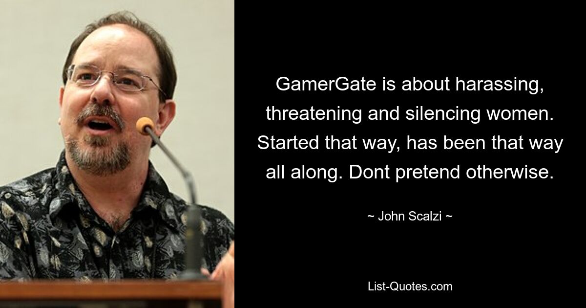 GamerGate is about harassing, threatening and silencing women. Started that way, has been that way all along. Dont pretend otherwise. — © John Scalzi